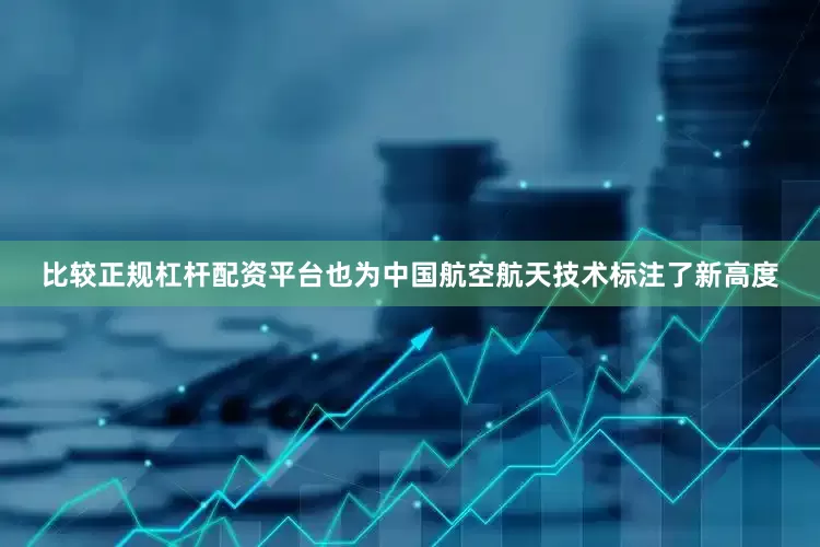 比较正规杠杆配资平台也为中国航空航天技术标注了新高度
