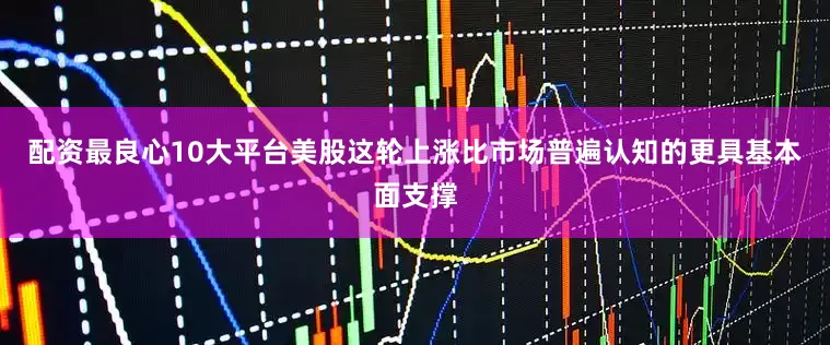 配资最良心10大平台美股这轮上涨比市场普遍认知的更具基本面支撑