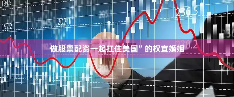 做股票配资一起扛住美国”的权宜婚姻