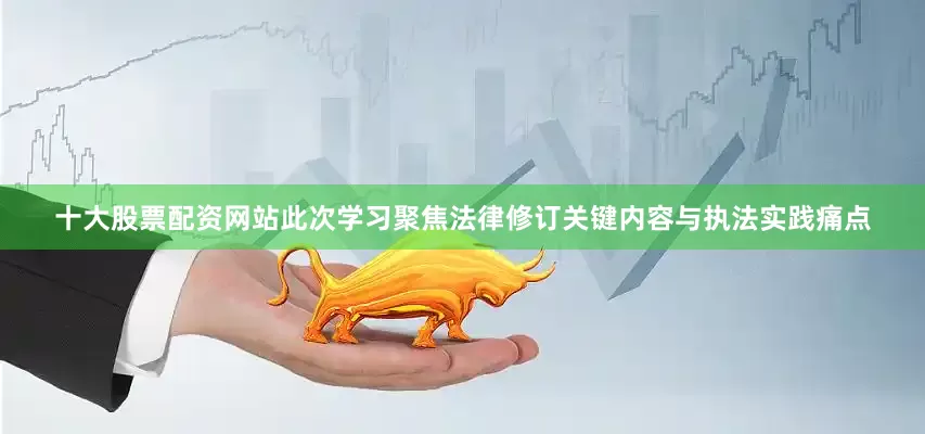 十大股票配资网站此次学习聚焦法律修订关键内容与执法实践痛点
