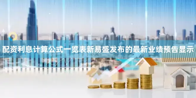 配资利息计算公式一览表新易盛发布的最新业绩预告显示