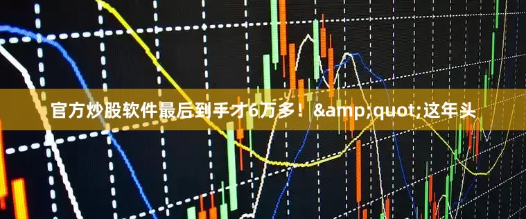 官方炒股软件最后到手才6万多！&quot;这年头