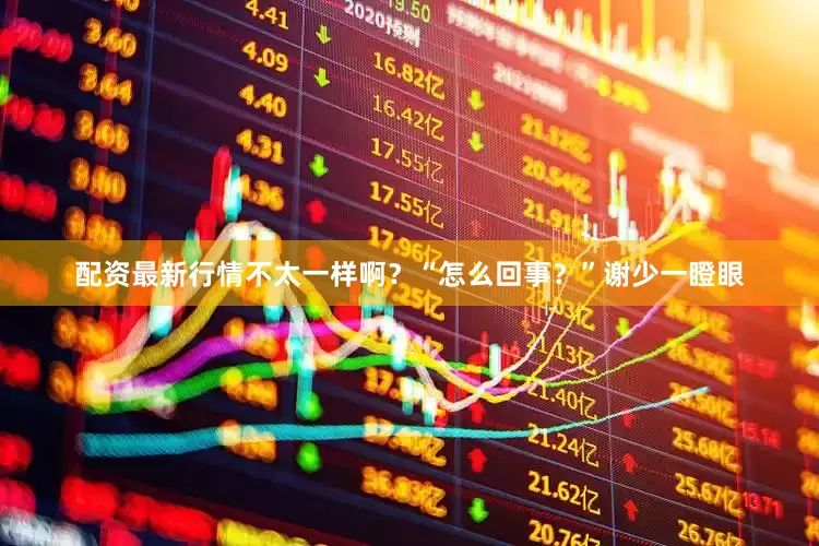 配资最新行情不太一样啊？“怎么回事？”谢少一瞪眼