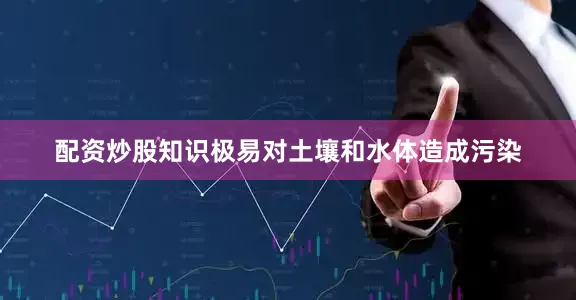 配资炒股知识极易对土壤和水体造成污染