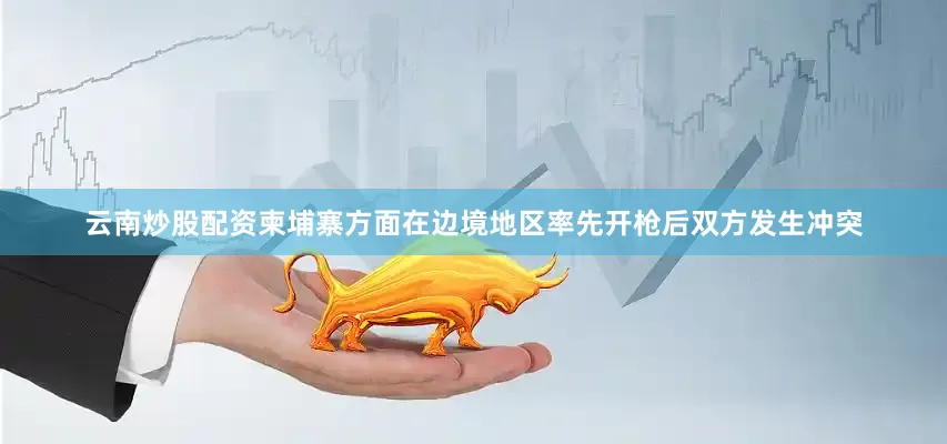 云南炒股配资柬埔寨方面在边境地区率先开枪后双方发生冲突
