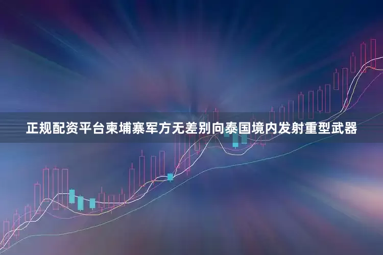 正规配资平台柬埔寨军方无差别向泰国境内发射重型武器