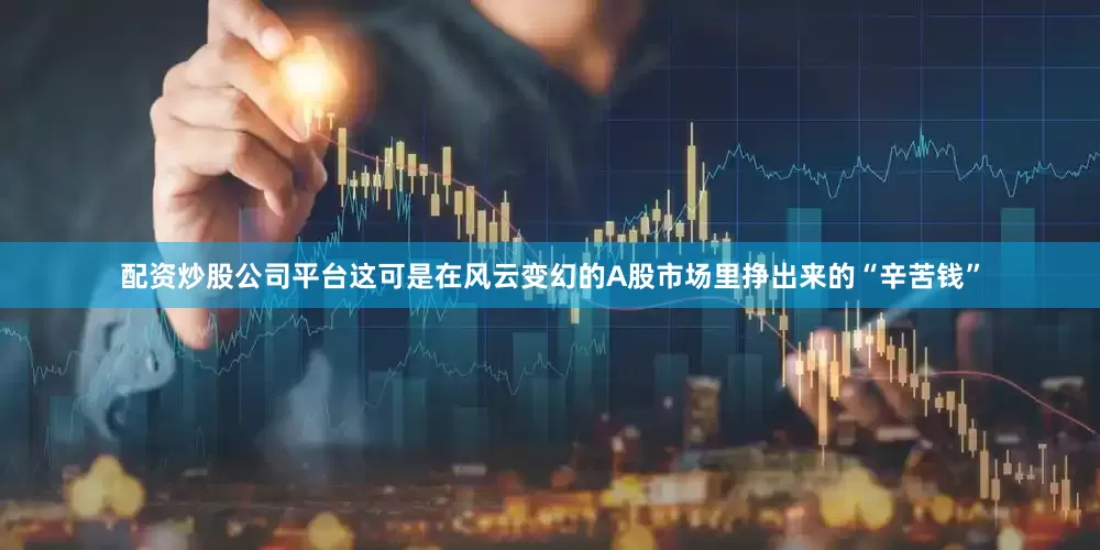 配资炒股公司平台这可是在风云变幻的A股市场里挣出来的“辛苦钱”