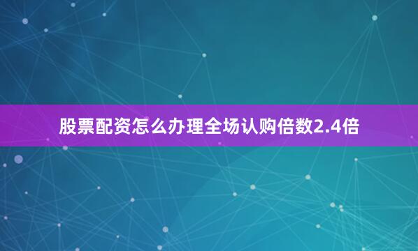 股票配资怎么办理全场认购倍数2.4倍