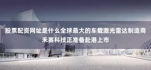 股票配资网址是什么全球最大的车载激光雷达制造商禾赛科技正准备赴港上市