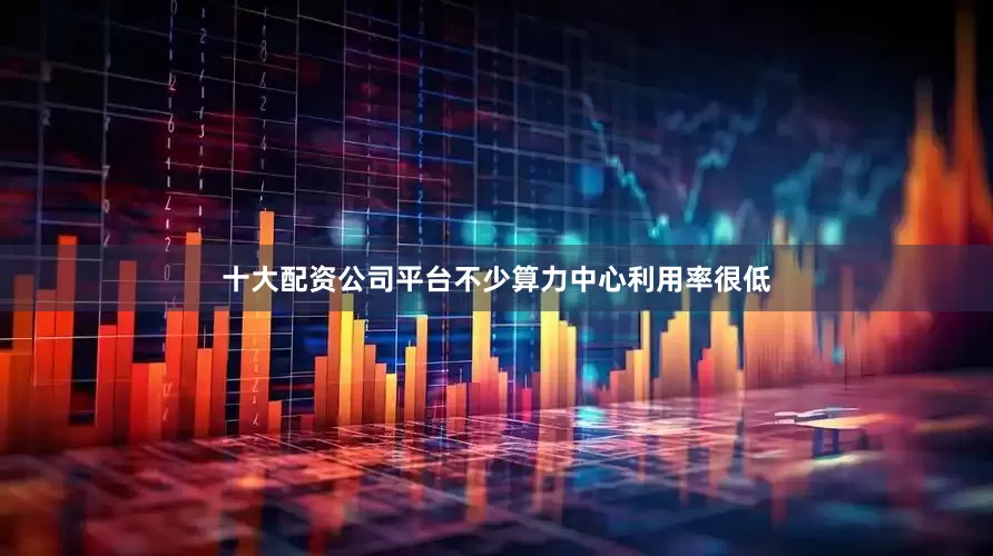 十大配资公司平台不少算力中心利用率很低