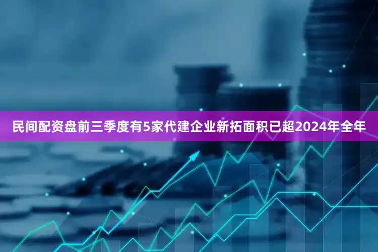 民间配资盘前三季度有5家代建企业新拓面积已超2024年全年