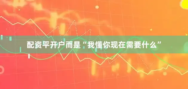 配资平开户而是“我懂你现在需要什么”